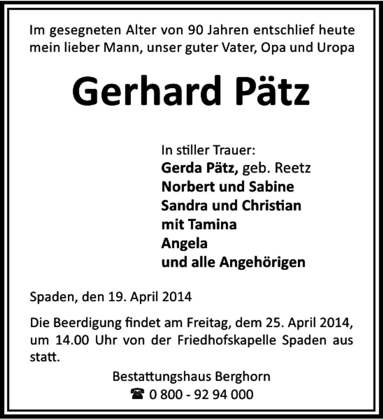 <p>Im gesegneten Alter von 90 Jahren entschlief heute<br />mein lieber Mann, unser guter Vater, Opa und Uropa</p><p>Gerhard Pätz<br />In s ller Trauer:</p><p>Gerda Pätz, geb. Reetz<br />Norbert und Sabine<br />Sandra und Chris an<br />mit Tamina<br />Angela<br />und alle Angehörigen<br />Spaden, den 19. April 2014<br />Die Beerdigung ﬁndet am Freitag, dem 25. April 2014,<br />um 14.00 Uhr von der Friedhofskapelle Spaden aus<br />sta .<br />Besta ungshaus Berghorn<br />( 0 800 - 92 94 000</p>