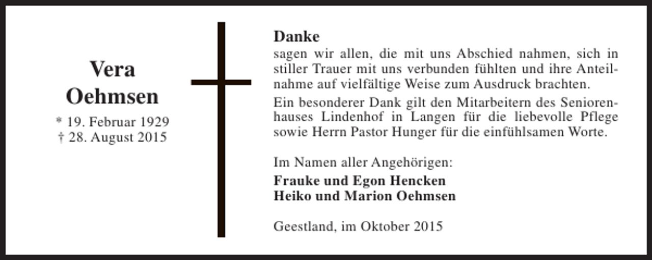 <p>Danke</p><p>Vera<br />Oehmsen<br />* 19. Februar 1929<br />† 28. August 2015</p><p>sagen wir allen, die mit uns Abschied nahmen, sich in<br />stiller Trauer mit uns verbunden fühlten und ihre Anteilnahme auf vielfältige Weise zum Ausdruck brachten.<br />Ein besonderer Dank gilt den Mitarbeitern des Seniorenhauses Lindenhof in Langen für die liebevolle Pflege<br />sowie Herrn Pastor Hunger für die einfühlsamen Worte.<br />Im Namen aller Angehörigen:<br />Frauke und Egon Hencken<br />Heiko und Marion Oehmsen<br />Geestland, im Oktober 2015</p>