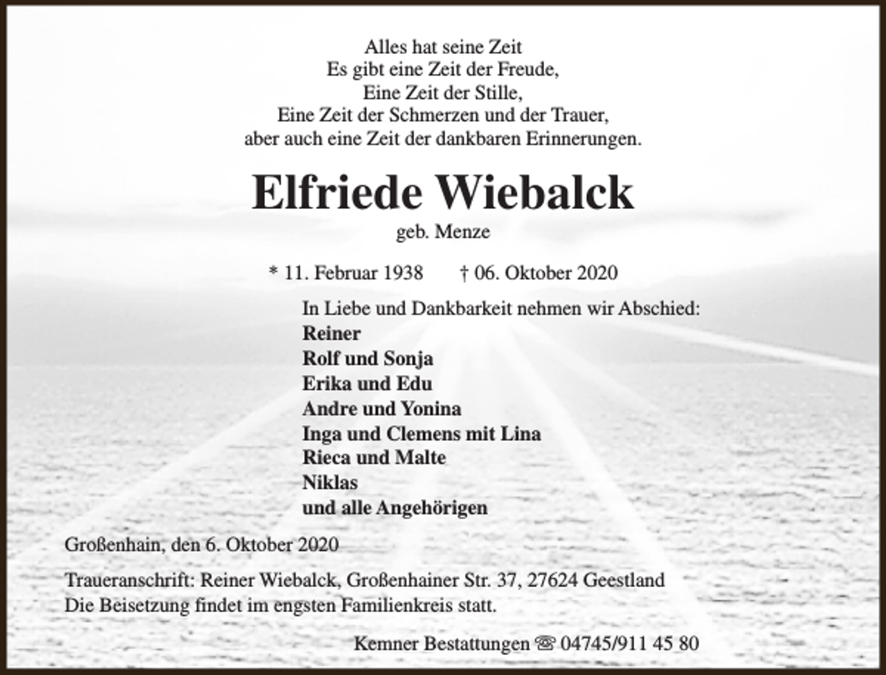 <p>Alles hat seine Zeit<br />Es gibt eine Zeit der Freude,<br />Eine Zeit der Stille,<br />Eine Zeit der Schmerzen und der Trauer,<br />aber auch eine Zeit der dankbaren Erinnerungen.</p><p>Elfriede Wiebalck<br />geb. Menze</p><p>* 11. Februar 1938</p><p>† 06. Oktober 2020</p><p>In Liebe und Dankbarkeit nehmen wir Abschied:<br />Reiner<br />Rolf und Sonja<br />Erika und Edu<br />Andre und Yonina<br />Inga und Clemens mit Lina<br />Rieca und Malte<br />Niklas<br />und alle Angehörigen<br />Großenhain, den 6. Oktober 2020<br />Traueranschrift: Reiner Wiebalck, Großenhainer Str. 37, 27624 Geestland<br />Die Beisetzung findet im engsten Familienkreis statt.<br />Kemner Bestattungen s 04745/911 45 80</p>
