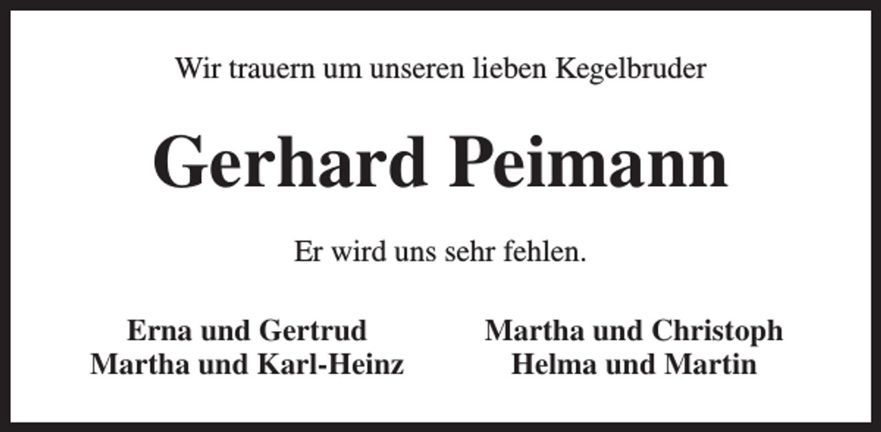 <p>Wir trauern um unseren lieben Kegelbruder</p><p>Gerhard Peimann<br />Er wird uns sehr fehlen.<br />Erna und Gertrud<br />Martha und Karl-Heinz</p><p>Martha und Christoph<br />Helma und Martin</p>