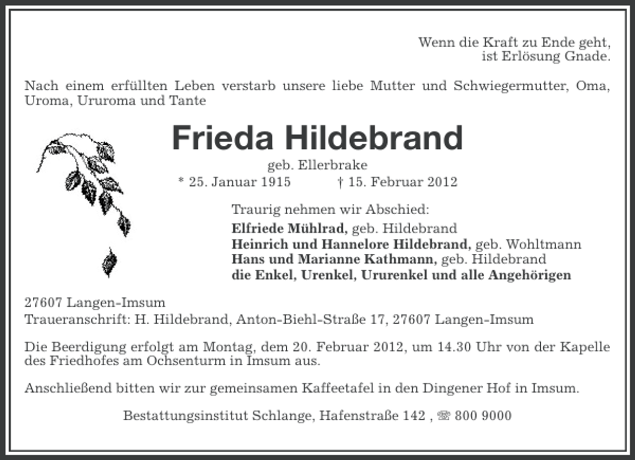 <p>Wenn die Kraft zu Ende geht,<br />ist Erlösung Gnade.<br />Nach einem erfüllten Leben verstarb unsere liebe Mutter und Schwiegermutter, Oma,<br />Uroma, Ururoma und Tante</p><p>Frieda Hildebrand<br />geb. Ellerbrake<br />* 25. Januar 1915<br />† 15. Februar 2012<br />Traurig nehmen wir Abschied:<br />Elfriede Mühlrad, geb. Hildebrand<br />Heinrich und Hannelore Hildebrand, geb. Wohltmann<br />Hans und Marianne Kathmann, geb. Hildebrand<br />die Enkel, Urenkel, Ururenkel und alle Angehörigen<br />27607 Langen-Imsum<br />Traueranschrift: H. Hildebrand, Anton-Biehl-Straße 17, 27607 Langen-Imsum<br />Die Beerdigung erfolgt am Montag, dem 20. Februar 2012, um 14.30 Uhr von der Kapelle<br />des Friedhofes am Ochsenturm in Imsum aus.<br />Anschließend bitten wir zur gemeinsamen Kaffeetafel in den Dingener Hof in Imsum.<br />Bestattungsinstitut Schlange, Hafenstraße 142 , 800 9000</p>