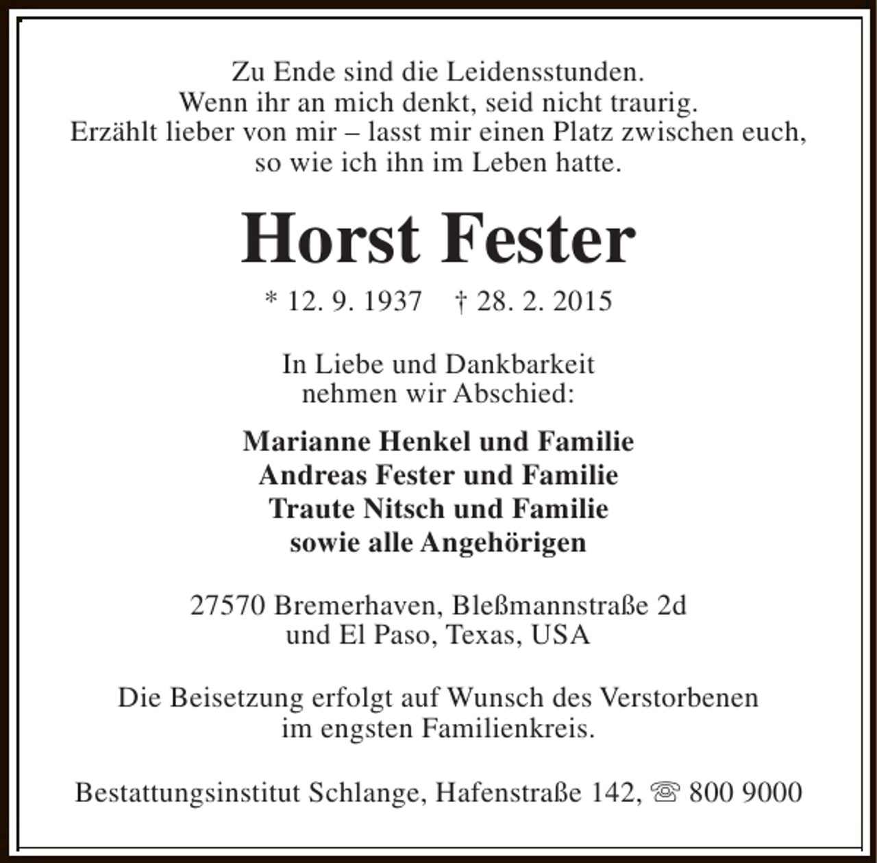 <p>Zu Ende sind die Leidensstunden.<br />Wenn ihr an mich denkt, seid nicht traurig.<br />Erzählt lieber von mir – lasst mir einen Platz zwischen euch,<br />so wie ich ihn im Leben hatte.</p><p>Horst Fester<br />* 12. 9. 1937</p><p>† 28. 2. 2015</p><p>In Liebe und Dankbarkeit<br />nehmen wir Abschied:<br />Marianne Henkel und Familie<br />Andreas Fester und Familie<br />Traute Nitsch und Familie<br />sowie alle Angehörigen<br />27570 Bremerhaven, Bleßmannstraße 2d<br />und El Paso, Texas, USA<br />Die Beisetzung erfolgt auf Wunsch des Verstorbenen<br />im engsten Familienkreis.<br />Bestattungsinstitut Schlange, Hafenstraße 142, s 800 9000</p>