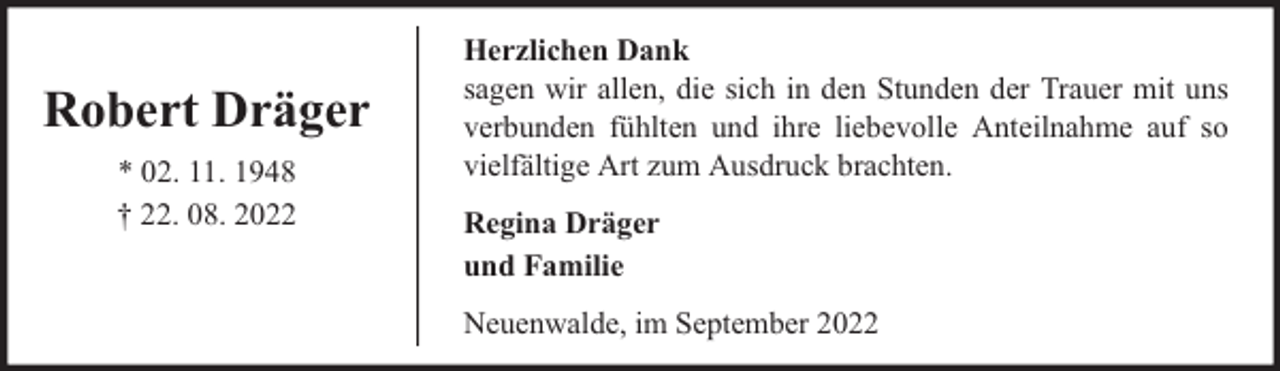 <p>Robert Dräger<br />* 02. 11. 1948<br />† 22. 08. 2022</p><p>Herzlichen Dank<br />sagen wir allen, die sich in den Stunden der Trauer mit uns<br />verbunden fühlten und ihre liebevolle Anteilnahme auf so<br />vielfältige Art zum Ausdruck brachten.<br />Regina Dräger<br />und Familie<br />Neuenwalde, im September 2022</p>