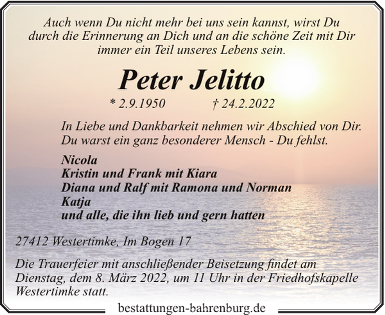 <p>Auch wenn Du nicht mehr bei uns sein kannst, wirst Du<br />durch die Erinnerung an Dich und an die schöne Zeit mit Dir<br />immer ein Teil unseres Lebens sein.</p><p>Peter Jelitto</p><p>* 2.9.1950</p><p>† 24.2.2022</p><p>In Liebe und Dankbarkeit nehmen wir Abschied von Dir.<br />Du warst ein ganz besonderer Mensch - Du fehlst.<br />Nicola<br />Kristin und Frank mit Kiara<br />Diana und Ralf mit Ramona und Norman<br />Katja<br />und alle, die ihn lieb und gern hatten<br />27412 Westertimke, Im Bogen 17<br />Die Trauerfeier mit anschließender Beisetzung findet am<br />Dienstag, dem 8. März 2022, um 11 Uhr in der Friedhofskapelle<br />Westertimke statt.<br />bestattungen- a ren urg e<br />bestattungen-bahrenburg.de</p>