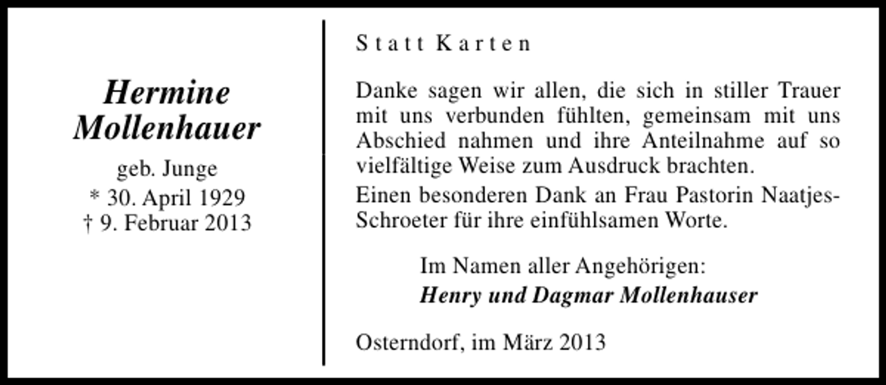 <p>Statt Karten</p><p>Hermine<br />Mollenhauer<br />geb. Junge<br />* 30. April 1929<br />† 9. Februar 2013</p><p>Danke sagen wir allen, die sich in stiller Trauer<br />mit uns verbunden fühlten, gemeinsam mit uns<br />Abschied nahmen und ihre Anteilnahme auf so<br />vielfältige Weise zum Ausdruck brachten.<br />Einen besonderen Dank an Frau Pastorin NaatjesSchroeter für ihre einfühlsamen Worte.<br />Im Namen aller Angehörigen:<br />Henry und Dagmar Mollenhauser<br />Osterndorf, im März 2013</p>