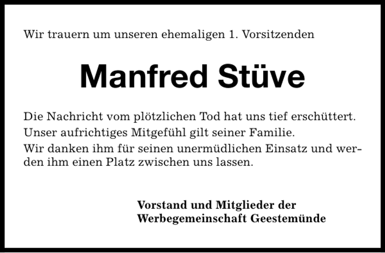 <p>Wir trauern um unseren ehemaligen 1. Vorsitzenden</p><p>Manfred Stüve<br />Die Nachricht vom plötzlichen Tod hat uns tief erschüttert.<br />Unser aufrichtiges Mitgefühl gilt seiner Familie.<br />Wir danken ihm für seinen unermüdlichen Einsatz und werden ihm einen Platz zwischen uns lassen.<br />Vorstand und Mitglieder der<br />Werbegemeinschaft Geestemünde</p>