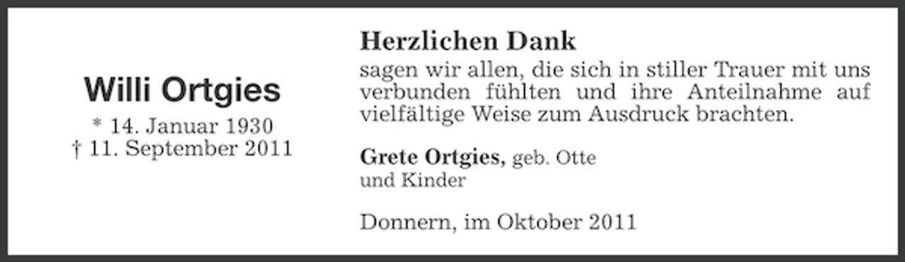 <p>Herzlichen Dank</p><p>Willi Ortgies<br />* 14. Januar 1930<br />† 11. September 2011</p><p>sagen wir allen, die sich in stiller Trauer mit uns<br />verbunden fühlten und ihre Anteilnahme auf<br />vielfältige Weise zum Ausdruck brachten.<br />Grete Ortgies, geb. Otte<br />und Kinder</p><p>Donnern, im Oktober 2011</p>