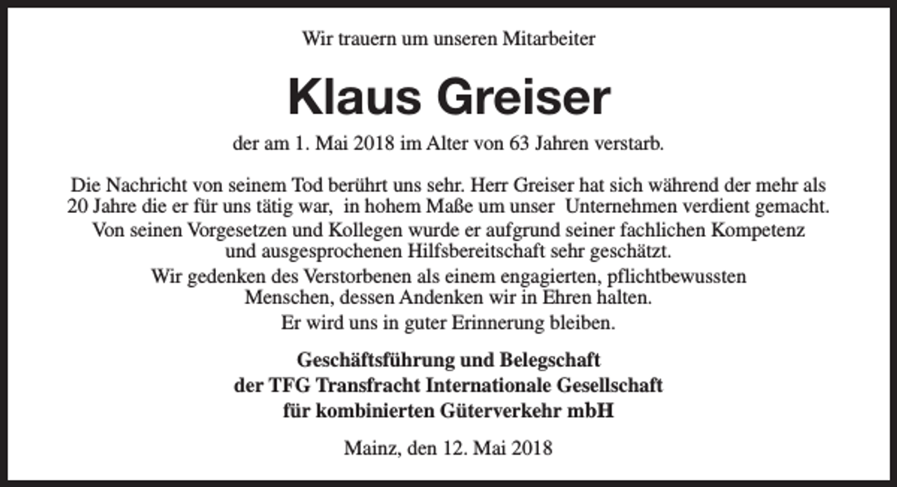 <p>Wir trauern um unseren Mitarbeiter</p><p>Klaus Greiser</p><p>der am 1. Mai 2018 im Alter von 63 Jahren verstarb.<br />Die Nachricht von seinem Tod berührt uns sehr. Herr Greiser hat sich während der mehr als<br />20 Jahre die er für uns tätig war, in hohem Maße um unser Unternehmen verdient gemacht.<br />Von seinen Vorgesetzen und Kollegen wurde er aufgrund seiner fachlichen Kompetenz<br />und ausgesprochenen Hilfsbereitschaft sehr geschätzt.<br />Wir gedenken des Verstorbenen als einem engagierten, pflichtbewussten<br />Menschen, dessen Andenken wir in Ehren halten.<br />Er wird uns in guter Erinnerung bleiben.<br />Geschäftsführung und Belegschaft<br />der TFG Transfracht Internationale Gesellschaft<br />für kombinierten Güterverkehr mbH<br />Mainz, den 12. Mai 2018</p>