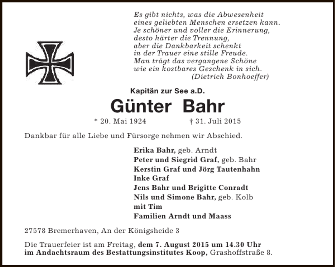 <p>Es gibt nichts, was die Abwesenheit<br />eines geliebten Menschen ersetzen kann.<br />Je schöner und voller die Erinnerung,<br />desto härter die Trennung,<br />aber die Dankbarkeit schenkt<br />in der Trauer eine stille Freude.<br />Man trägt das vergangene Schöne<br />wie ein kostbares Geschenk in sich.<br />(Dietrich Bonhoeffer)<br />Kapitän zur See a.D.</p><p>Günter Bahr</p><p>* 20. Mai 1924</p><p>† 31. Juli 2015</p><p>Dankbar für alle Liebe und Fürsorge nehmen wir Abschied.<br />Erika Bahr, geb. Arndt<br />Peter und Siegrid Graf, geb. Bahr<br />Kerstin Graf und Jörg Tautenhahn<br />Inke Graf<br />Jens Bahr und Brigitte Conradt<br />Nils und Simone Bahr, geb. Kolb<br />mit Tim<br />Familien Arndt und Maass<br />27578 Bremerhaven, An der Königsheide 3<br />Die Trauerfeier ist am Freitag, dem 7. August 2015 um 14.30 Uhr<br />im Andachtsraum des Bestattungsinstitutes Koop, Grashoffstraße 8.</p>
