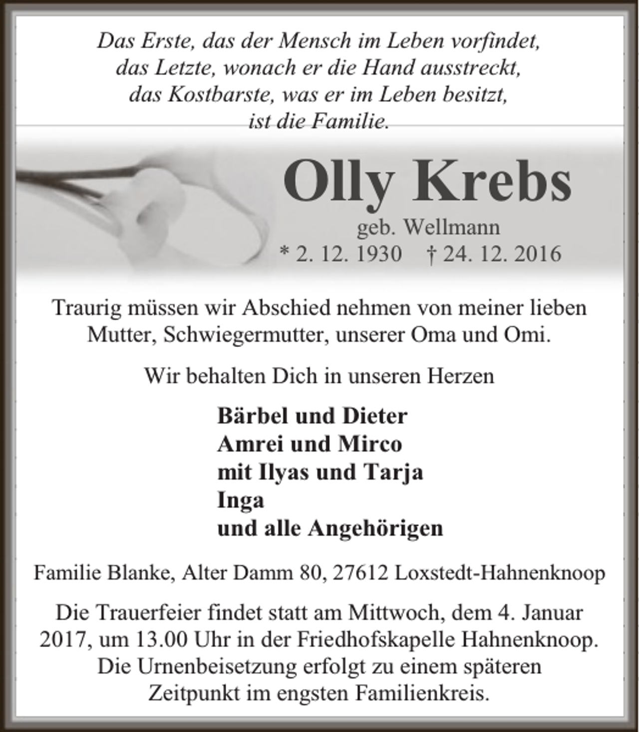 <p>Das Erste, das der Mensch im Leben vorfindet,<br />das Letzte, wonach er die Hand ausstreckt,<br />das Kostbarste, was er im Leben besitzt,<br />ist die Familie.</p><p>Olly Krebs</p><p>geb. Wellmann<br />* 2. 12. 1930 † 24. 12. 2016</p><p>Traurig müssen wir Abschied nehmen von meiner lieben<br />Mutter, Schwiegermutter, unserer Oma und Omi.<br />Wir behalten Dich in unseren Herzen</p><p>Bärbel und Dieter<br />Amrei und Mirco<br />mit Ilyas und Tarja<br />Inga<br />und alle Angehörigen<br />Familie Blanke, Alter Damm 80, 27612 Loxstedt-Hahnenknoop</p><p>Die Trauerfeier findet statt am Mittwoch, dem 4. Januar<br />2017, um 13.00 Uhr in der Friedhofskapelle Hahnenknoop.<br />Die Urnenbeisetzung erfolgt zu einem späteren<br />Zeitpunkt im engsten Familienkreis.</p>