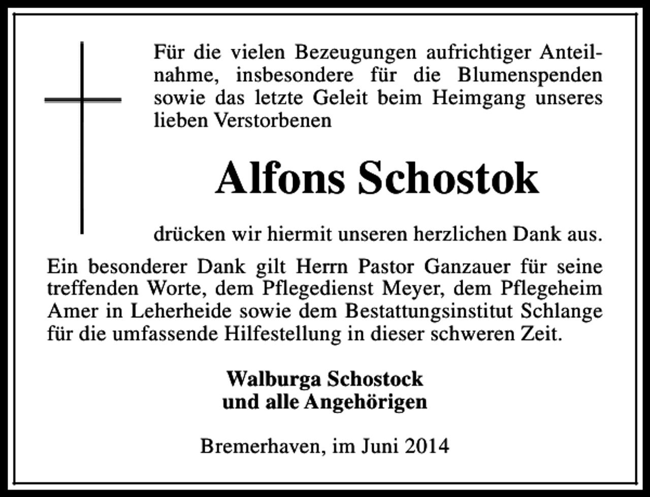 <p>Für die vielen Bezeugungen aufrichtiger Anteilnahme, insbesondere für die Blumenspenden<br />sowie das letzte Geleit beim Heimgang unseres<br />lieben Verstorbenen</p><p>Alfons Schostok<br />drücken wir hiermit unseren herzlichen Dank aus.<br />Ein besonderer Dank gilt Herrn Pastor Ganzauer für seine<br />treffenden Worte, dem Pflegedienst Meyer, dem Pflegeheim<br />Amer in Leherheide sowie dem Bestattungsinstitut Schlange<br />für die umfassende Hilfestellung in dieser schweren Zeit.<br />Walburga Schostock<br />und alle Angehörigen<br />Bremerhaven, im Juni 2014</p>