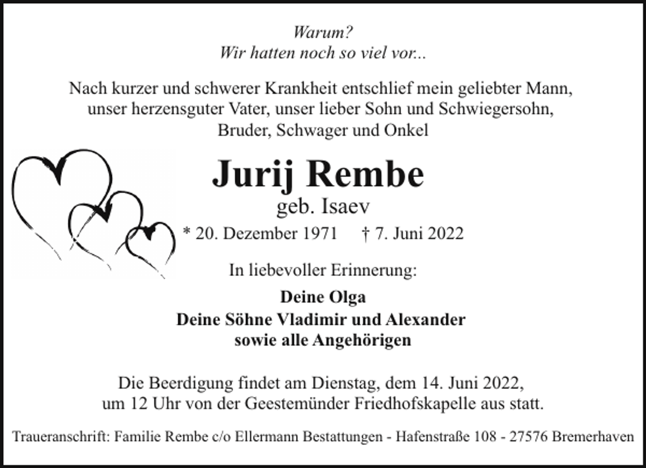<p>Warum?<br />Wir hatten noch so viel vor...<br />Nach kurzer und schwerer Krankheit entschlief mein geliebter Mann,<br />unser herzensguter Vater, unser lieber Sohn und Schwiegersohn,<br />Bruder, Schwager und Onkel</p><p>Jurij Rembe<br />geb. Isaev</p><p>* 20. Dezember 1971</p><p>† 7. Juni 2022</p><p>In liebevoller Erinnerung:<br />Deine Olga<br />Deine Söhne Vladimir und Alexander<br />sowie alle Angehörigen<br />Die Beerdigung findet am Dienstag, dem 14. Juni 2022,<br />um 12 Uhr von der Geestemünder Friedhofskapelle aus statt.<br />Traueranschrift: Familie Rembe c/o Ellermann Bestattungen - Hafenstraße 108 - 27576 Bremerhaven</p>