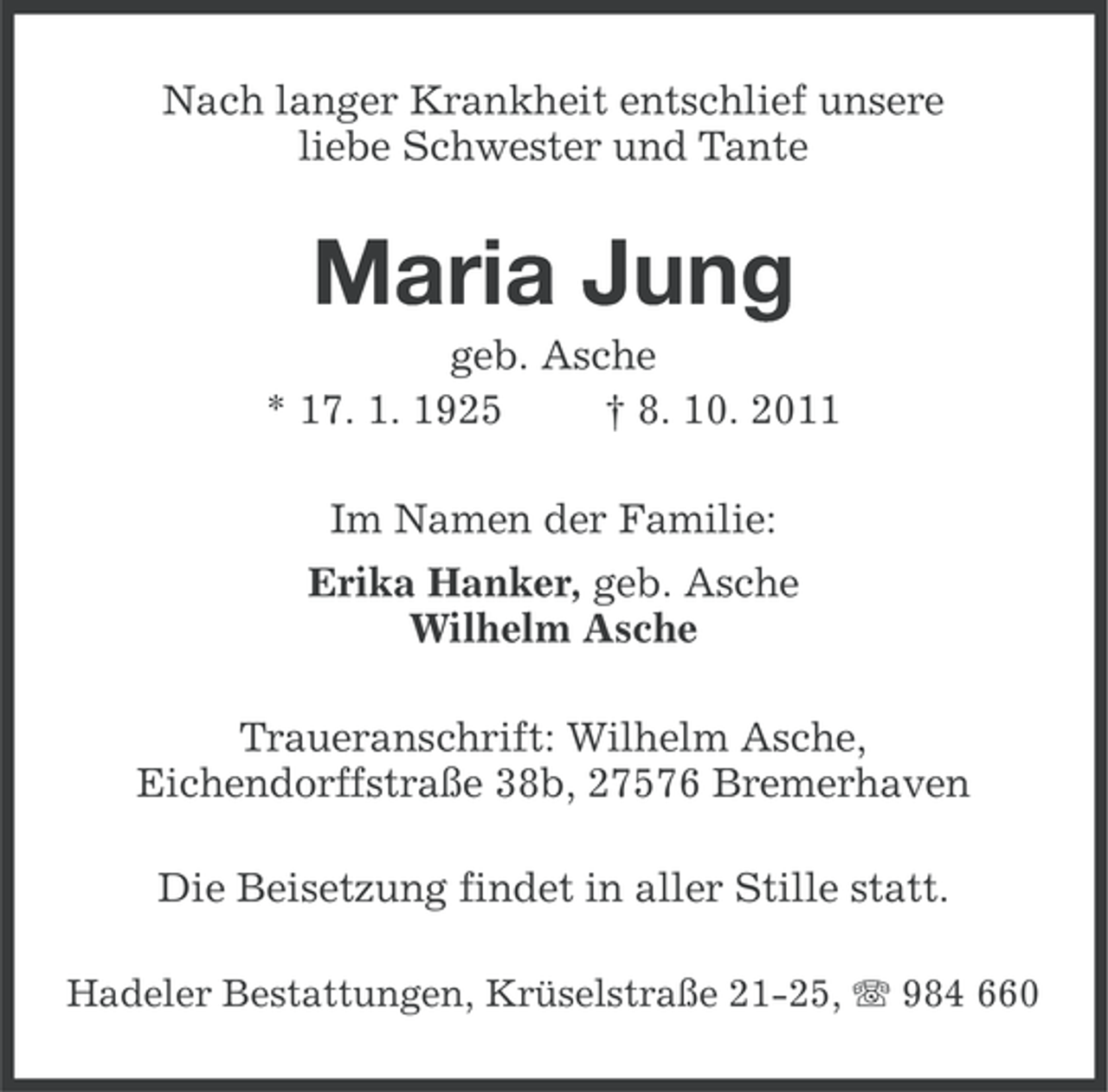 <p>Nach langer Krankheit entschlief unsere<br />liebe Schwester und Tante</p><p>Maria Jung<br />geb. Asche<br />* 17. 1. 1925<br />† 8. 10. 2011<br />Im Namen der Familie:<br />Erika Hanker, geb. Asche<br />Wilhelm Asche<br />Traueranschrift: Wilhelm Asche,<br />Eichendorffstraße 38b, 27576 Bremerhaven<br />Die Beisetzung findet in aller Stille statt.<br />Hadeler Bestattungen, Krüselstraße 21-25, 984 660</p>