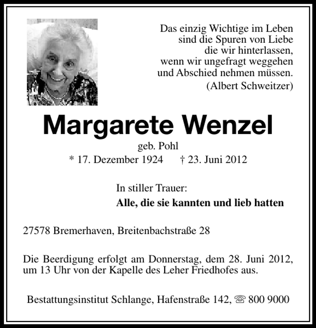 <p>Das einzig Wichtige im Leben<br />sind die Spuren von Liebe<br />die wir hinterlassen,<br />wenn wir ungefragt weggehen<br />und Abschied nehmen müssen.<br />(Albert Schweitzer)</p><p>Margarete Wenzel<br />geb. Pohl<br />* 17. Dezember 1924<br />† 23. Juni 2012</p><p>In stiller Trauer:<br />Alle, die sie kannten und lieb hatten<br />27578 Bremerhaven, Breitenbachstraße 28<br />Die Beerdigung erfolgt am Donnerstag, dem 28. Juni 2012,<br />um 13 Uhr von der Kapelle des Leher Friedhofes aus.<br />Bestattungsinstitut Schlange, Hafenstraße 142, s 800 9000</p>