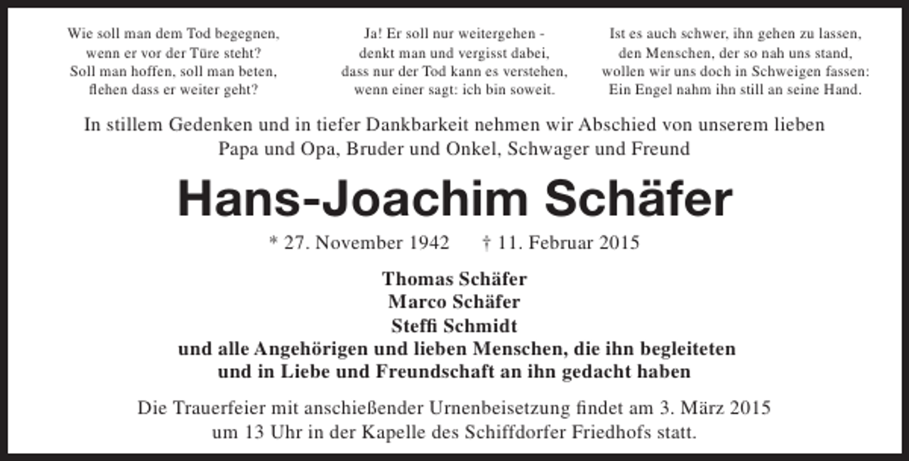 <p>Wie soll man dem Tod begegnen,<br />wenn er vor der Türe steht?<br />Soll man hoffen, soll man beten,<br />flehen dass er weiter geht?</p><p>Ja! Er soll nur weitergehen denkt man und vergisst dabei,<br />dass nur der Tod kann es verstehen,<br />wenn einer sagt: ich bin soweit.</p><p>Ist es auch schwer, ihn gehen zu lassen,<br />den Menschen, der so nah uns stand,<br />wollen wir uns doch in Schweigen fassen:<br />Ein Engel nahm ihn still an seine Hand.</p><p>In stillem Gedenken und in tiefer Dankbarkeit nehmen wir Abschied von unserem lieben<br />Papa und Opa, Bruder und Onkel, Schwager und Freund</p><p>Hans-Joachim Schäfer<br />* 27. November 1942</p><p>† 11. Februar 2015</p><p>Thomas Schäfer<br />Marco Schäfer<br />Steffi Schmidt<br />und alle Angehörigen und lieben Menschen, die ihn begleiteten<br />und in Liebe und Freundschaft an ihn gedacht haben<br />Die Trauerfeier mit anschießender Urnenbeisetzung findet am 3. März 2015<br />um 13 Uhr in der Kapelle des Schiffdorfer Friedhofs statt.</p>