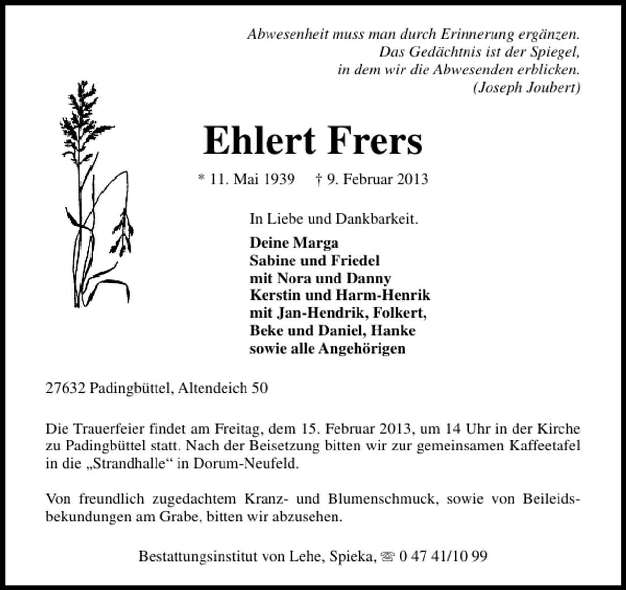 <p>Abwesenheit muss man durch Erinnerung ergänzen.<br />Das Gedächtnis ist der Spiegel,<br />in dem wir die Abwesenden erblicken.<br />(Joseph Joubert)</p><p>Ehlert Frers<br />* 11. Mai 1939</p><p>† 9. Februar 2013</p><p>In Liebe und Dankbarkeit.<br />Deine Marga<br />Sabine und Friedel<br />mit Nora und Danny<br />Kerstin und Harm-Henrik<br />mit Jan-Hendrik, Folkert,<br />Beke und Daniel, Hanke<br />sowie alle Angehörigen<br />27632 Padingbüttel, Altendeich 50<br />Die Trauerfeier findet am Freitag, dem 15. Februar 2013, um 14 Uhr in der Kirche<br />zu Padingbüttel statt. Nach der Beisetzung bitten wir zur gemeinsamen Kaffeetafel<br />in die „Strandhalle“ in Dorum-Neufeld.<br />Von freundlich zugedachtem Kranz- und Blumenschmuck, sowie von Beileidsbekundungen am Grabe, bitten wir abzusehen.<br />Bestattungsinstitut von Lehe, Spieka, s 0 47 41/10 99</p>