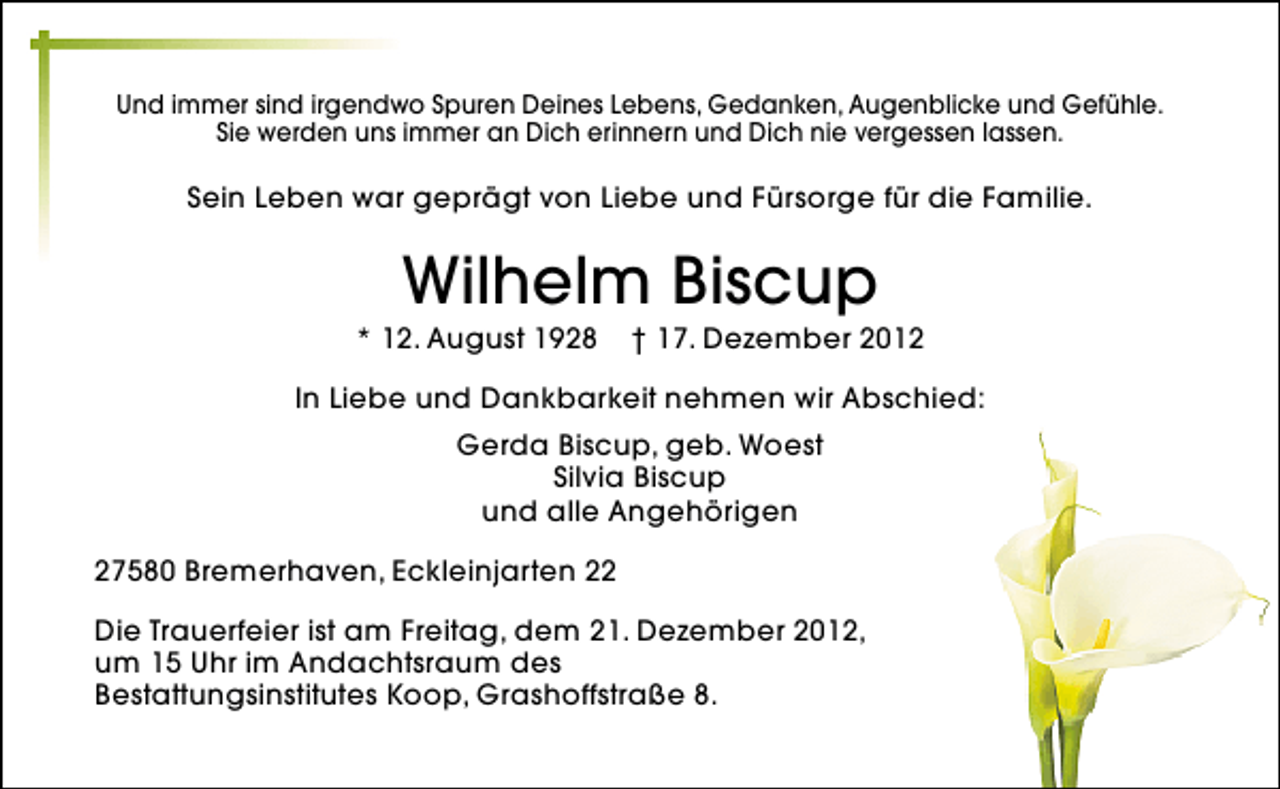<p>Und immer sind irgendwo Spuren Deines Lebens, Gedanken, Augenblicke und Gefühle.<br />Sie werden uns immer an Dich erinnern und Dich nie vergessen lassen.</p><p>Sein Leben war geprägt von Liebe und Fürsorge für die Familie.</p><p>Wilhelm Biscup</p><p>* 12. August 1928</p><p>† 17. Dezember 2012</p><p>In Liebe und Dankbarkeit nehmen wir Abschied:<br />Gerda Biscup, geb. Woest<br />Silvia Biscup<br />und alle Angehörigen<br />27580 Bremerhaven, Eckleinjarten 22<br />Die Trauerfeier ist am Freitag, dem 21. Dezember 2012,<br />um 15 Uhr im Andachtsraum des<br />Bestattungsinstitutes Koop, Grashoffstraße 8.</p>