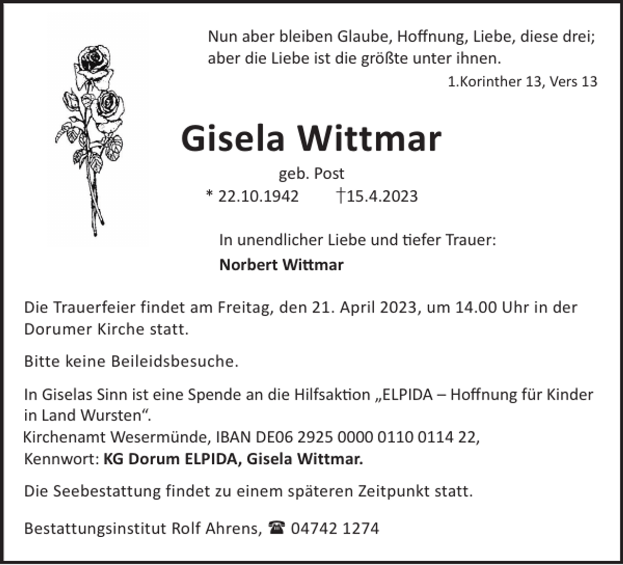 <p>Nun aber bleiben Glaube, Hoﬀnung, Liebe, diese drei;<br />aber die Liebe ist die größte unter ihnen.<br />1.Korinther 13, Vers 13</p><p>Gisela Wittmar<br />geb. Post<br />* 22.10.1942<br />†15.4.2023</p><p>In unendlicher Liebe und efer Trauer:<br />Norbert Wi©mar<br />Die Trauerfeier findet am Freitag, den 21. April 2023, um 14.00 Uhr in der<br />Dorumer Kirche statt.<br />Bitte keine Beileidsbesuche.<br />In Giselas Sinn ist eine Spende an die Hilfsakon „ELPIDA – Hoﬀnung für Kinder<br />in Land Wursten“.<br />Kirchenamt Wesermünde, IBAN DE06 2925 00011114 22,<br />Kennwort: KG Dorum ELPIDA, Gisela Wittmar.<br />Die Seebestattung findet zu einem späteren Zeitpunkt statt.<br />Bestattungsinstitut Rolf Ahrens,  04742 1274</p>