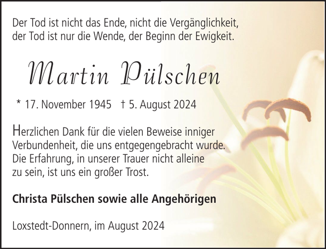 <p>Der Tod ist nicht das Ende, nicht die Vergänglichkeit,<br />der Tod ist nur die Wende, der Beginn der Ewigkeit.</p><p>Martin Pülschen<br />* 17. November 1945 † 5. August 2024</p><p>Herzlichen Dank für die vielen Beweise inniger<br />Verbundenheit, die uns entgegengebracht wurde.<br />Die Erfahrung, in unserer Trauer nicht alleine<br />zu sein, ist uns ein großer Trost.<br />Christa Pülschen sowie alle Angehörigen<br />Loxstedt-Donnern, im August 2024</p>