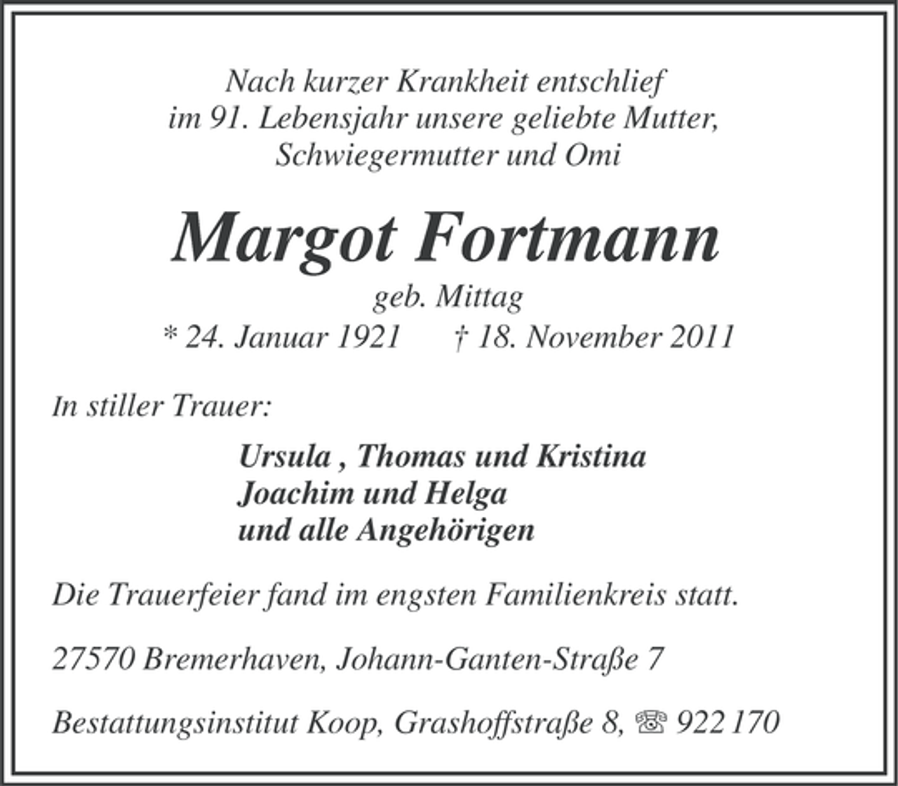 <p>Nach kurzer Krankheit entschlief<br />im 91. Lebensjahr unsere geliebte Mutter,<br />Schwiegermutter und Omi</p><p>Margot Fortmann<br />geb. Mittag<br />* 24. Januar 1921 † 18. November 2011<br />In stiller Trauer:</p><p>Ursula , Thomas und Kristina<br />Joachim und Helga<br />und alle Angehörigen<br />Die Trauerfeier fand im engsten Familienkreis statt.<br />27570 Bremerhaven, Johann-Ganten-Straße 7<br />Bestattungsinstitut Koop, Grashoffstraße 8, 922 170</p>