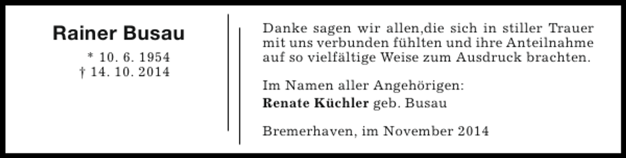 <p>Rainer Busau<br />* 10. 6. 1954<br />† 14. 10. 2014</p><p>Danke sagen wir allen,die sich in stiller Trauer<br />mit uns verbunden fühlten und ihre Anteilnahme<br />auf so vielfältige Weise zum Ausdruck brachten.<br />Im Namen aller Angehörigen:<br />Renate Küchler geb. Busau<br />Bremerhaven, im November 2014</p>