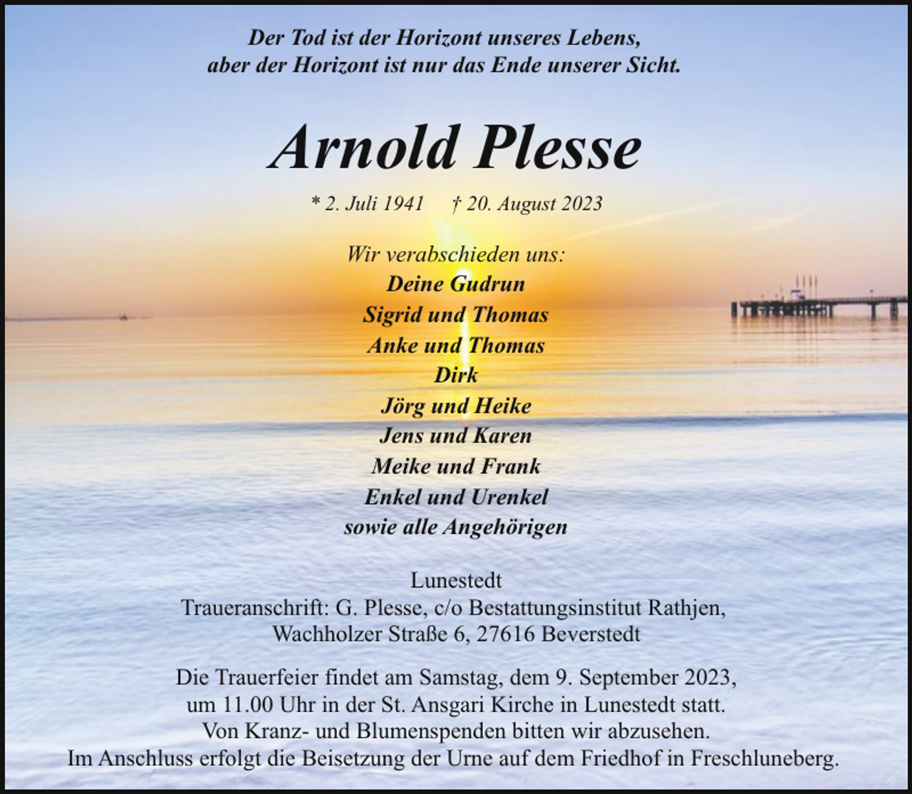 <p>Der Tod ist der Horizont unseres Lebens,<br />aber der Horizont ist nur das Ende unserer Sicht.</p><p>Arnold Plesse<br />* 2. Juli 1941</p><p>† 20. August 2023</p><p>Wir verabschieden uns:<br />Deine Gudrun<br />Sigrid und Thomas<br />Anke und Thomas<br />Dirk<br />Jörg und Heike<br />Jens und Karen<br />Meike und Frank<br />Enkel und Urenkel<br />sowie alle Angehörigen<br />Lunestedt<br />Traueranschrift: G. Plesse, c/o Bestattungsinstitut Rathjen,<br />Wachholzer Straße 6, 27616 Beverstedt<br />Die Trauerfeier findet am Samstag, dem 9. September 2023,<br />um 11.00 Uhr in der St. Ansgari Kirche in Lunestedt statt.<br />Von Kranz- und Blumenspenden bitten wir abzusehen.<br />Im Anschluss erfolgt die Beisetzung der Urne auf dem Friedhof in Freschluneberg.</p>