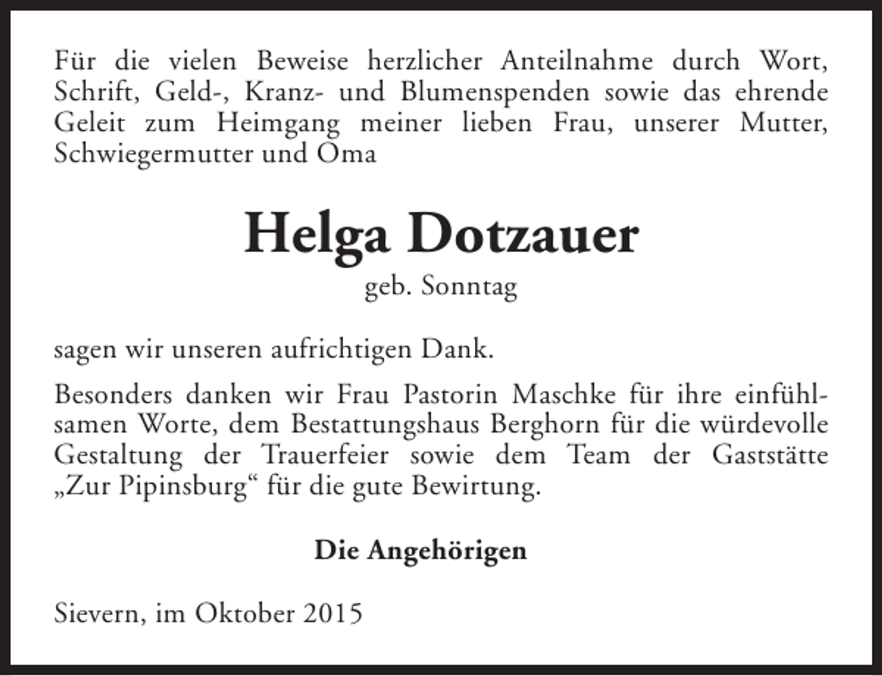 <p>Für die vielen Beweise herzlicher Anteilnahme durch Wort,<br />Schrift, Geld-, Kranz- und Blumenspenden sowie das ehrende<br />Geleit zum Heimgang meiner lieben Frau, unserer Mutter,<br />Schwiegermutter und Oma</p><p>Helga Dotzauer<br />geb. Sonntag</p><p>sagen wir unseren aufrichtigen Dank.<br />Besonders danken wir Frau Pastorin Maschke für ihre einfühlsamen Worte, dem Bestattungshaus Berghorn für die würdevolle<br />Gestaltung der Trauerfeier sowie dem Team der Gaststätte<br />„Zur Pipinsburg“ für die gute Bewirtung.<br />Die Angehörigen<br />Sievern, im Oktober 2015</p>