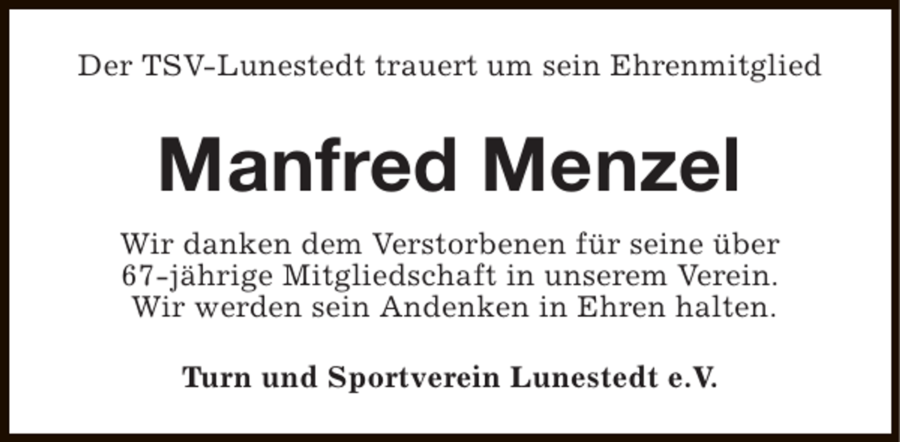 <p>Der TSV-Lunestedt trauert um sein Ehrenmitglied</p><p>Manfred Menzel<br />Wir danken dem Verstorbenen für seine über<br />67-jährige Mitgliedschaft in unserem Verein.<br />Wir werden sein Andenken in Ehren halten.<br />Turn und Sportverein Lunestedt e.V.</p>