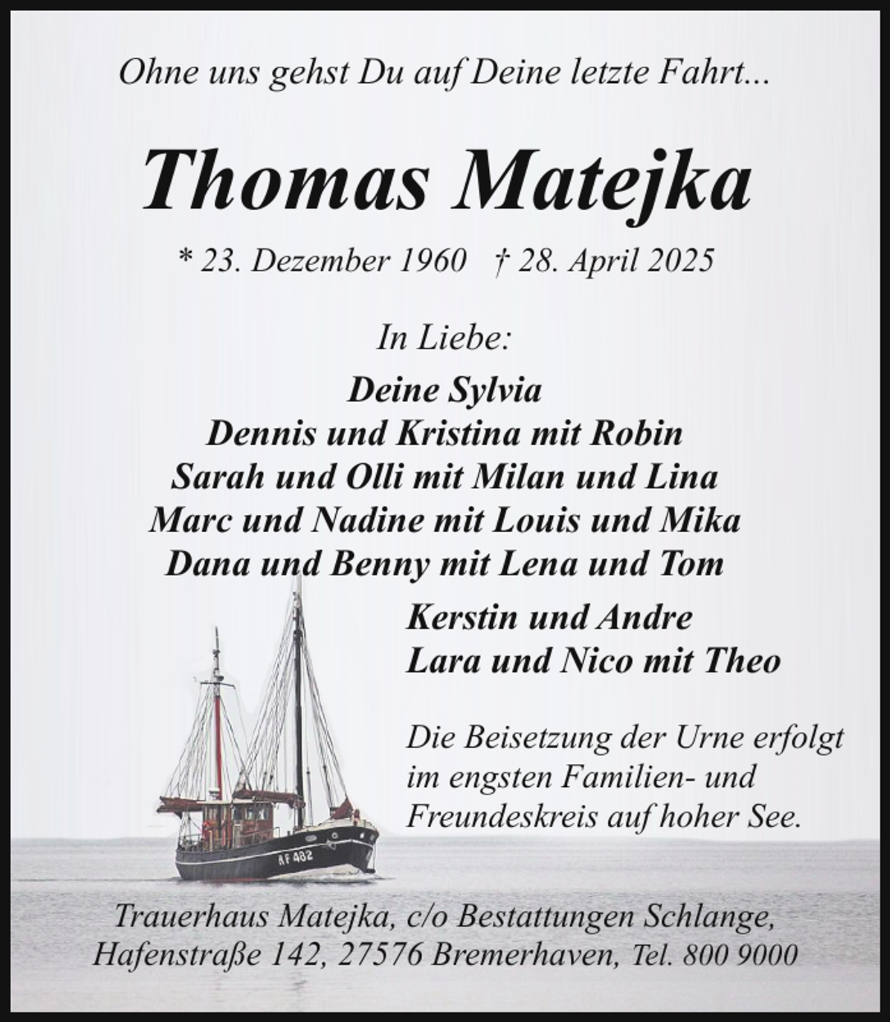 <p>Ohne uns gehst Du auf Deine letzte Fahrt...</p><p>Thomas Matejka<br />* 23. Dezember 1960 † 28. April 2025</p><p>In Liebe:<br />Deine Sylvia<br />Dennis und Kristina mit Robin<br />Sarah und Olli mit Milan und Lina<br />Marc und Nadine mit Louis und Mika<br />Dana und Benny mit Lena und Tom<br />Kerstin und Andre<br />Lara und Nico mit Theo<br />Die Beisetzung der Urne erfolgt<br />im engsten Familien- und<br />Freundeskreis auf hoher See.<br />Trauerhaus Matejka, c/o Bestattungen Schlange,<br />Hafenstraße 142, 27576 Bremerhaven, Tel. 800 9000</p>