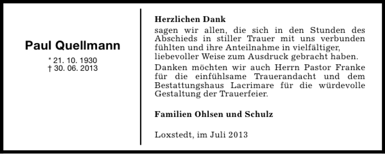 <p>Paul Quellmann<br />* 21. 10. 1930<br />† 30. 06. 2013</p><p>Herzlichen Dank<br />sagen wir allen, die sich in den Stunden des<br />Abschieds in stiller Trauer mit uns verbunden<br />fühlten und ihre Anteilnahme in vielfältiger,<br />liebevoller Weise zum Ausdruck gebracht haben.<br />Danken möchten wir auch Herrn Pastor Franke<br />für die einfühlsame Trauerandacht und dem<br />Bestattungshaus Lacrimare für die würdevolle<br />Gestaltung der Trauerfeier.<br />Familien Ohlsen und Schulz<br />Loxstedt, im Juli 2013</p>