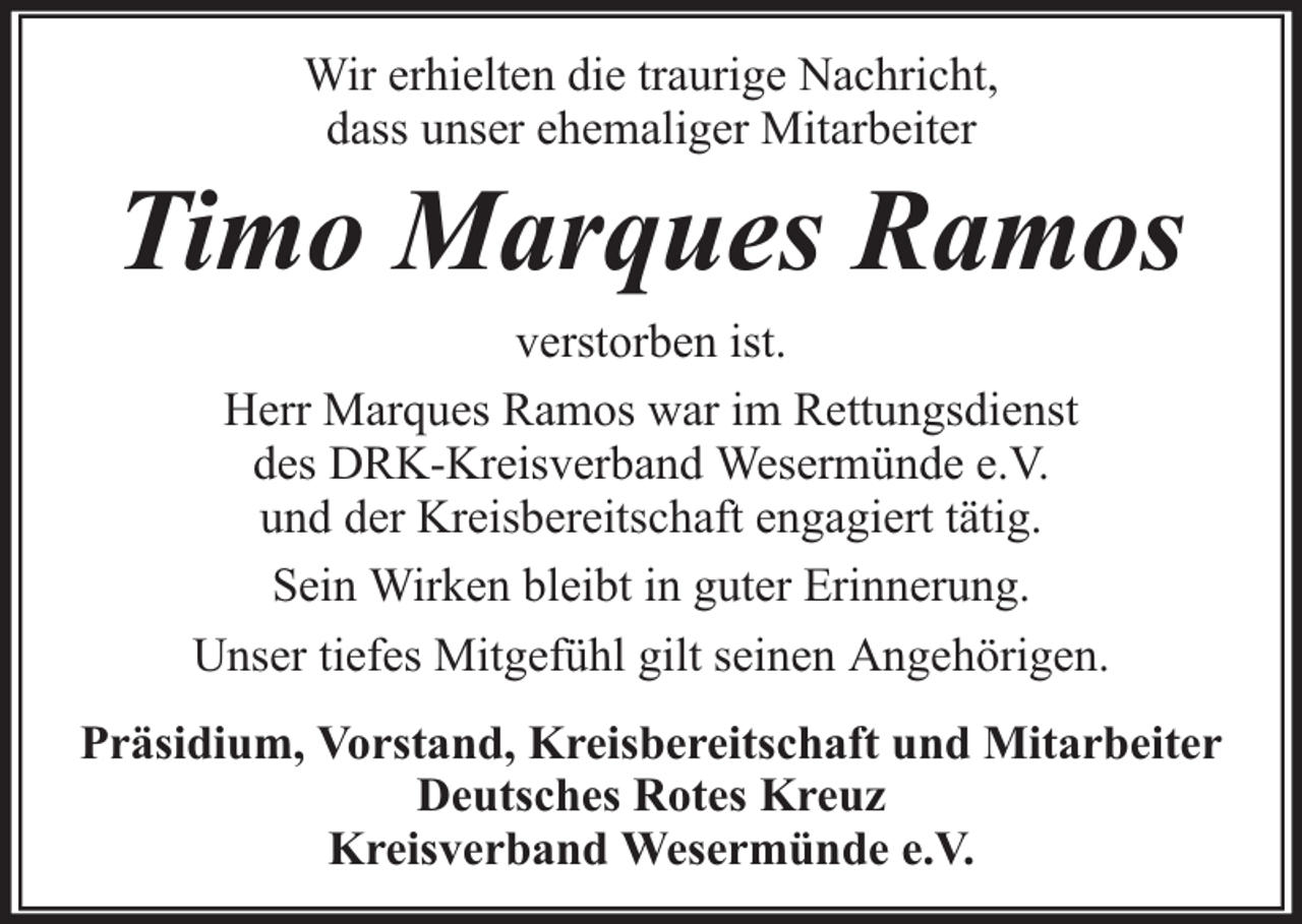 <p>Wir erhielten die traurige Nachricht,<br />dass unser ehemaliger Mitarbeiter</p><p>Timo Marques Ramos<br />verstorben ist.<br />Herr Marques Ramos war im Rettungsdienst<br />des DRK-Kreisverband Wesermünde e.V.<br />und der Kreisbereitschaft engagiert tätig.<br />Sein Wirken bleibt in guter Erinnerung.<br />Unser tiefes Mitgefühl gilt seinen Angehörigen.<br />Präsidium, Vorstand, Kreisbereitschaft und Mitarbeiter<br />Deutsches Rotes Kreuz<br />Kreisverband Wesermünde e.V.</p>