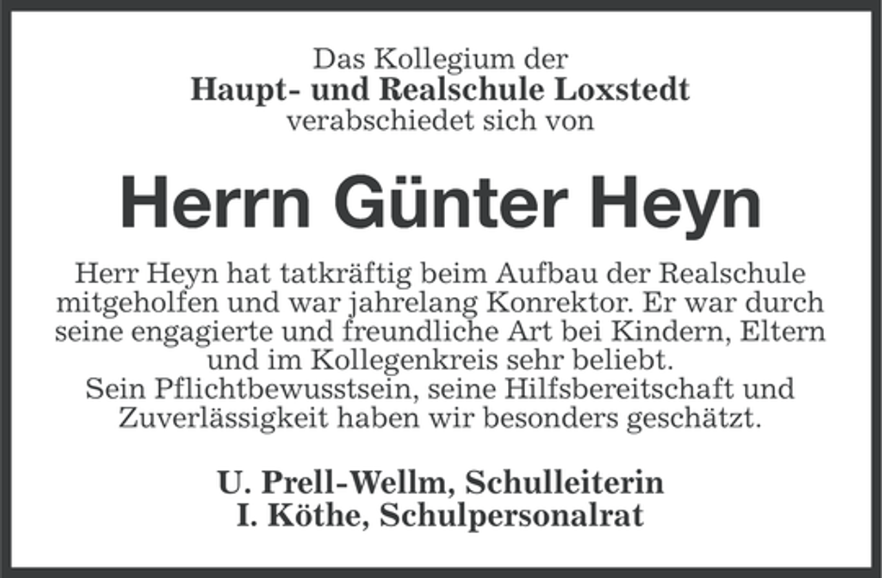 <p>Das Kollegium der</p><p>Haupt- und Realschule Loxstedt<br />verabschiedet sich von</p><p>Herrn Günter Heyn<br />Herr Heyn hat tatkräftig beim Aufbau der Realschule<br />mitgeholfen und war jahrelang Konrektor. Er war durch<br />seine engagierte und freundliche Art bei Kindern, Eltern<br />und im Kollegenkreis sehr beliebt.<br />Sein Pflichtbewusstsein, seine Hilfsbereitschaft und<br />Zuverlässigkeit haben wir besonders geschätzt.</p><p>U. Prell-Wellm, Schulleiterin<br />I. Köthe, Schulpersonalrat</p>