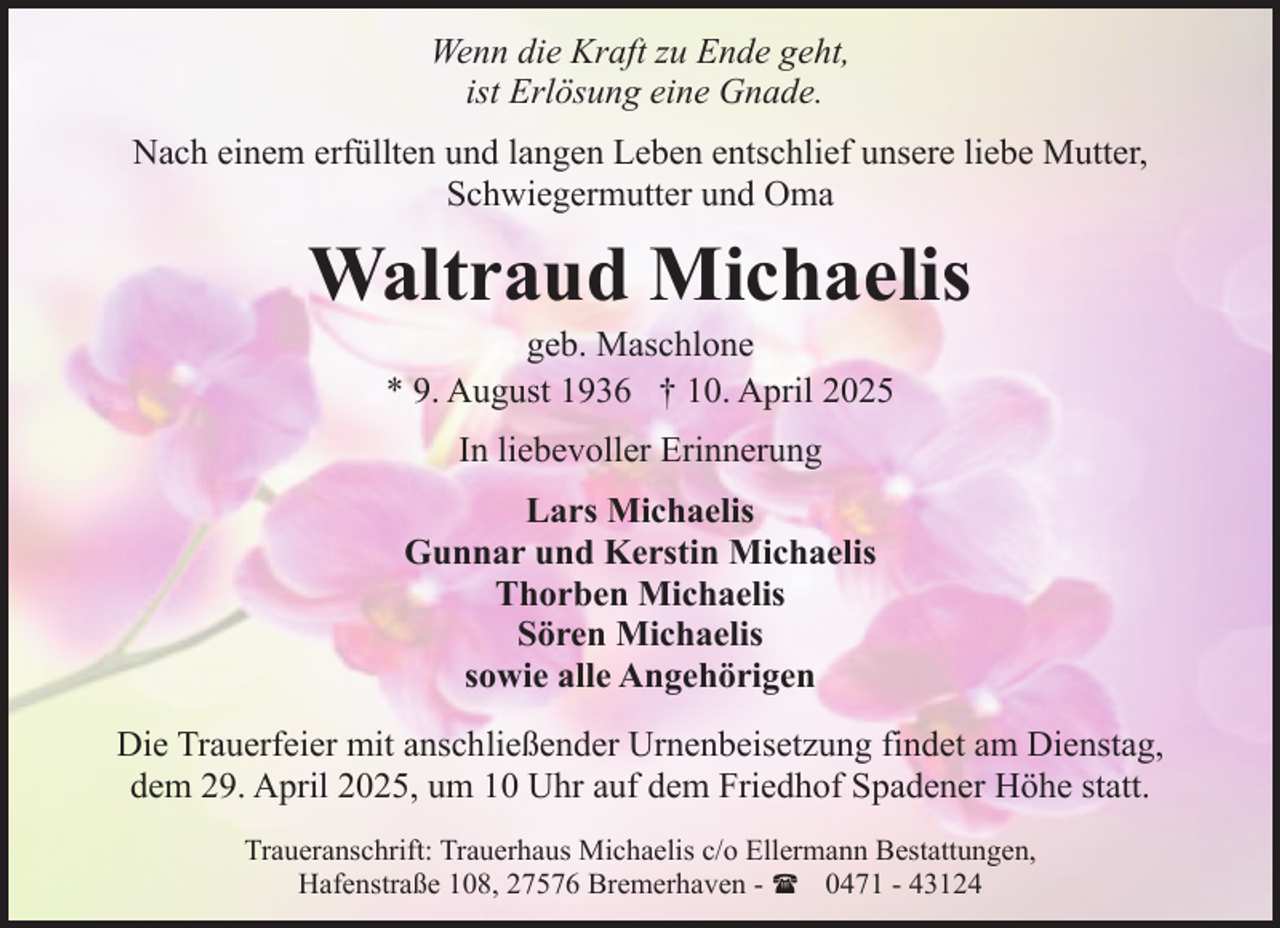 <p>Wenn die Kraft zu Ende geht,<br />ist Erlösung eine Gnade.<br />Nach einem erfüllten und langen Leben entschlief unsere liebe Mutter,<br />Schwiegermutter und Oma</p><p>Waltraud Michaelis<br />geb. Maschlone<br />* 9. August 1936 † 10. April 2025<br />In liebevoller Erinnerung<br />Lars Michaelis<br />Gunnar und Kerstin Michaelis<br />Thorben Michaelis<br />Sören Michaelis<br />sowie alle Angehörigen<br />Die Trauerfeier mit anschließender Urnenbeisetzung findet am Dienstag,<br />dem 29. April 2025, um 10 Uhr auf dem Friedhof Spadener Höhe statt.<br />Traueranschrift: Trauerhaus Michaelis c/o Ellermann Bestattungen,<br />Hafenstraße 108, 27576 Bremerhaven - ( 0471 - 43124</p>