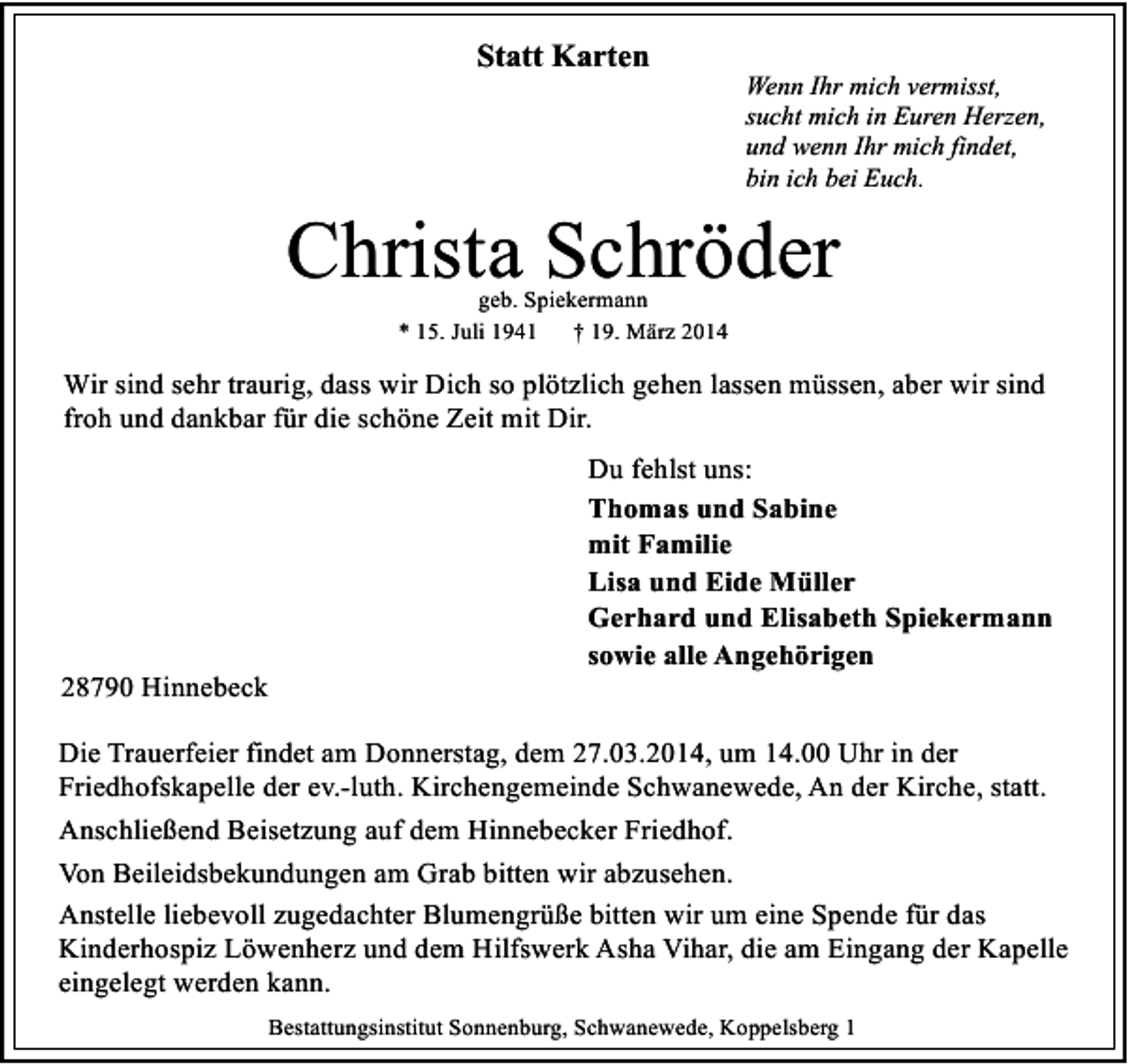 <p>Statt Karten</p><p>Wenn Ihr mich vermisst,<br />sucht mich in Euren Herzen,<br />und wenn Ihr mich findet,<br />bin ich bei Euch.</p><p>Christa Schröder<br />geb. Spiekermann<br />* 15. Juli 1941 † 19. März 2014</p><p>Wir sind sehr traurig, dass wir Dich so plötzlich gehen lassen müssen, aber wir sind<br />froh und dankbar für die schöne Zeit mit Dir.</p><p>28790 Hinnebeck</p><p>Du fehlst uns:<br />Thomas und Sabine<br />mit Familie<br />Lisa und Eide Müller<br />Gerhard und Elisabeth Spiekermann<br />sowie alle Angehörigen</p><p>Die Trauerfeier findet am Donnerstag, dem 27.03.2014, um 14.00 Uhr in der<br />Friedhofskapelle der ev.-luth. Kirchengemeinde Schwanewede, An der Kirche, statt.<br />Anschließend Beisetzung auf dem Hinnebecker Friedhof.<br />Von Beileidsbekundungen am Grab bitten wir abzusehen.<br />Anstelle liebevoll zugedachter Blumengrüße bitten wir um eine Spende für das<br />Kinderhospiz Löwenherz und dem Hilfswerk Asha Vihar, die am Eingang der Kapelle<br />eingelegt werden kann.<br />Bestattungsinstitut Sonnenburg, Schwanewede, Koppelsberg 1</p>
