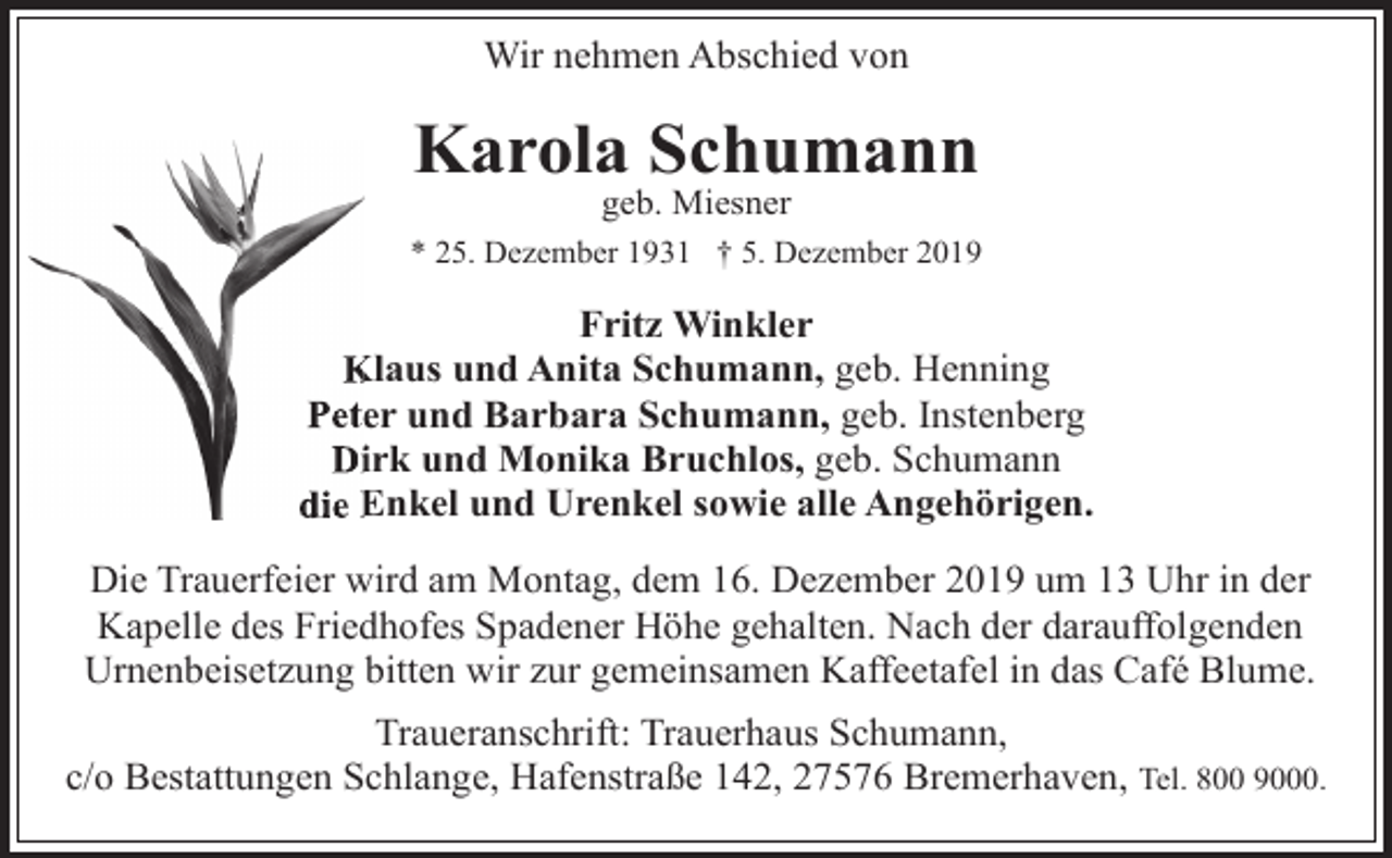 <p>Wir nehmen Abschied von</p><p>Karola Schumann<br />geb. Miesner</p><p>* 25. Dezember 1931 † 5. Dezember 2019</p><p>Fritz Winkler<br />K<br />Klaus<br />und Anita Schumann, geb. Henning<br />Peteer und Barbara Schumann, geb. Instenberg<br />Diirk und Monika Bruchlos, geb. Schumann<br />die E<br />Enkel und Urenkel sowie alle Angehörigen.<br />Die Trauerfeier wird am Montag, dem 16. Dezember 2019 um 13 Uhr in der<br />Kapelle des Friedhofes Spadener Höhe gehalten. Nach der darauffolgenden<br />Urnenbeisetzung bitten wir zur gemeinsamen Kaffeetafel in das Café Blume.<br />Traueranschrift: Trauerhaus Schumann,<br />c/o Bestattungen Schlange, Hafenstraße 142, 27576 Bremerhaven, Tel. 800 9000.</p>