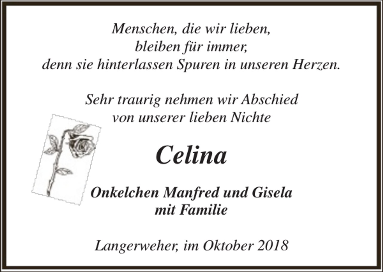 <p>Menschen, die wir lieben,<br />bleiben für immer,<br />denn sie hinterlassen Spuren in unseren Herzen.<br />Sehr traurig nehmen wir Abschied<br />von unserer lieben Nichte</p><p>Celina<br />Onkelchen Manfred und Gisela<br />mit Familie<br />Langerweher, im Oktober 2018</p>