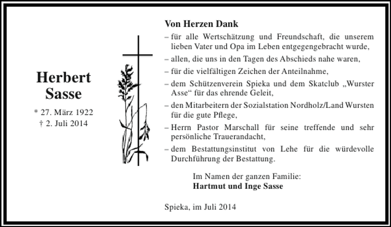 <p>Von Herzen Dank</p><p>Herbert<br />Sasse<br />* 27. März 1922<br />† 2. Juli 2014</p><p>– für alle Wertschätzung und Freundschaft, die unserem<br />lieben Vater und Opa im Leben entgegengebracht wurde,<br />– allen, die uns in den Tagen des Abschieds nahe waren,<br />– für die vielfältigen Zeichen der Anteilnahme,<br />– dem Schützenverein Spieka und dem Skatclub „Wurster<br />Asse“ für das ehrende Geleit,<br />– den Mitarbeitern der Sozialstation Nordholz/Land Wursten<br />für die gute Pflege,<br />– Herrn Pastor Marschall für seine treffende und sehr<br />persönliche Trauerandacht,<br />– dem Bestattungsinstitut von Lehe für die würdevolle<br />Durchführung der Bestattung.<br />Im Namen der ganzen Familie:<br />Hartmut und Inge Sasse<br />Spieka, im Juli 2014</p>