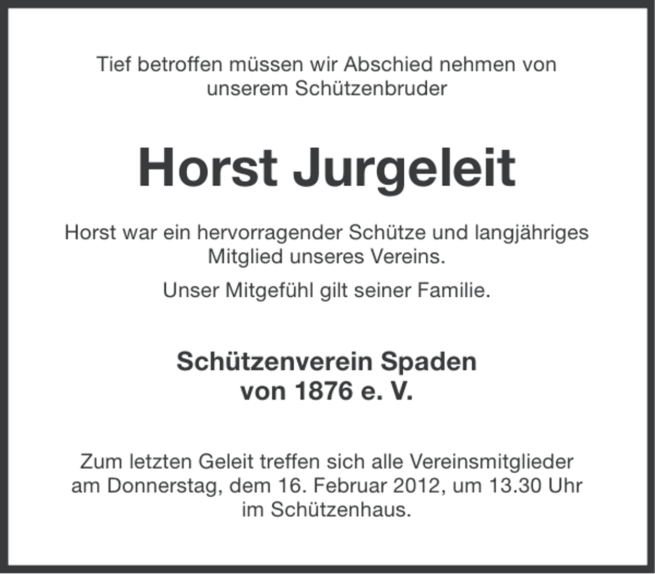 <p>Tief betroffen müssen wir Abschied nehmen von<br />unserem Schützenbruder</p><p>Horst Jurgeleit<br />Horst war ein hervorragender Schütze und langjähriges<br />Mitglied unseres Vereins.<br />Unser Mitgefühl gilt seiner Familie.</p><p>Schützenverein Spaden<br />von 1876 e. V.<br />Zum letzten Geleit treffen sich alle Vereinsmitglieder<br />am Donnerstag, dem 16. Februar 2012, um 13.30 Uhr<br />im Schützenhaus.</p>