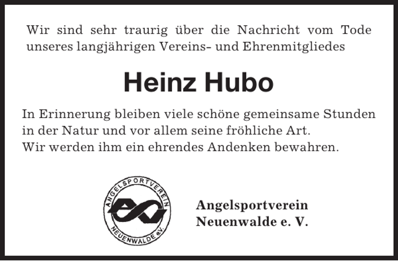 <p>Wir sind sehr traurig über die Nachricht vom Tode<br />unseres langjährigen Vereins- und Ehrenmitgliedes</p><p>Heinz Hubo<br />In Erinnerung bleiben viele schöne gemeinsame Stunden<br />in der Natur und vor allem seine fröhliche Art.<br />Wir werden ihm ein ehrendes Andenken bewahren.</p><p>Angelsportverein<br />Neuenwalde e. V.</p>