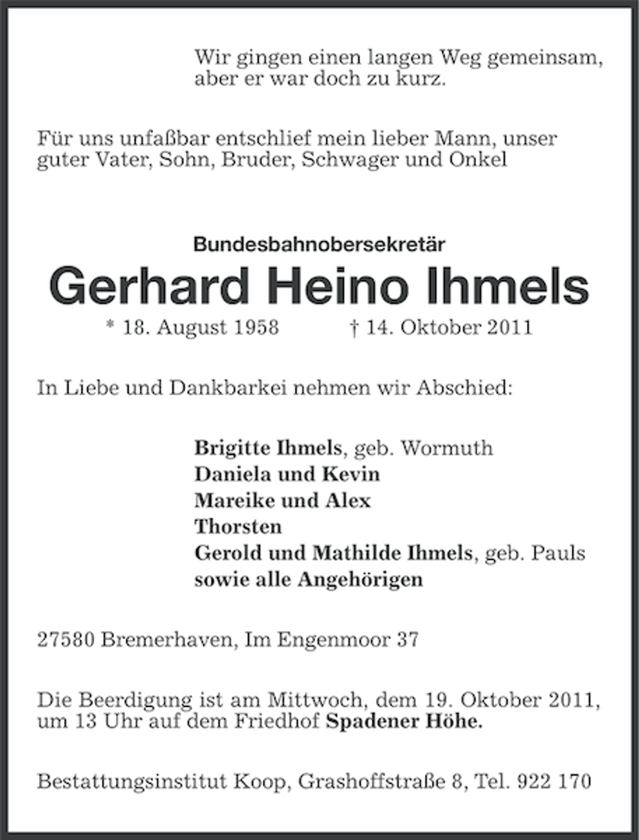 <p>Wir gingen einen langen Weg gemeinsam,<br />aber er war doch zu kurz.<br />Für uns unfaßbar entschlief mein lieber Mann, unser<br />guter Vater, Sohn, Bruder, Schwager und Onkel</p>
<p>Bundesbahnobersekretär</p>
<p>Gerhard Heino Ihmels<br />* 18. August 1958</p>
<p>† 14. Oktober 2011</p>
<p>In Liebe und Dankbarkei nehmen wir Abschied:<br />Brigitte Ihmels, geb. Wormuth<br />Daniela und Kevin<br />Mareike und Alex<br />Thorsten<br />Gerold und Mathilde Ihmels, geb. Pauls<br />sowie alle Angehörigen<br />27580 Bremerhaven, Im Engenmoor 37<br />Die Beerdigung ist am Mittwoch, dem 19. Oktober 2011,<br />um 13 Uhr auf dem Friedhof Spadener Höhe.<br />Bestattungsinstitut Koop, Grashoffstraße 8, Tel. 922 170</p>