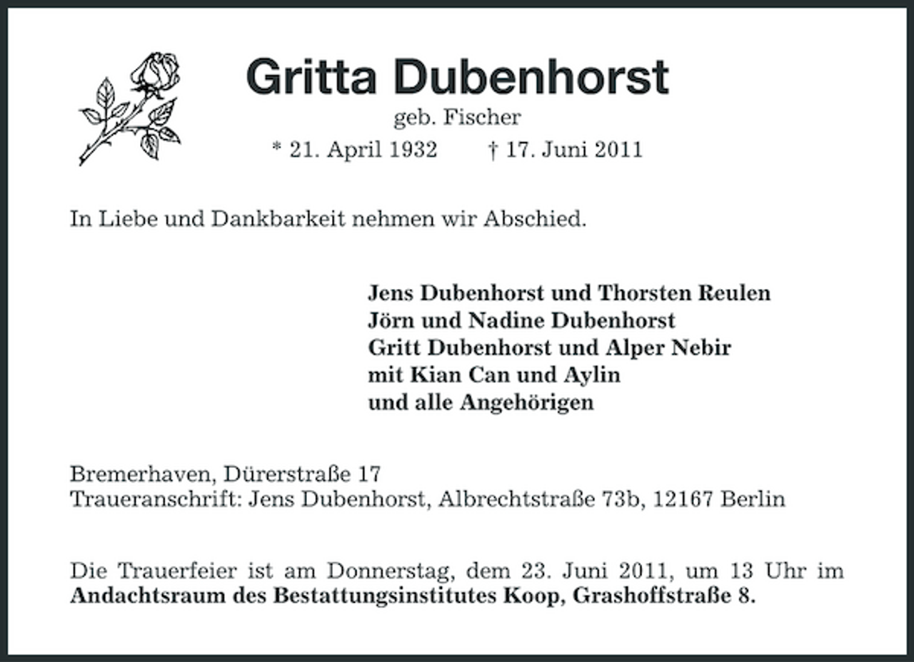 <p>Gritta Dubenhorst<br />geb. Fischer * 21. April 1932 † 17. Juni 2011 In Liebe und Dankbarkeit nehmen wir Abschied. Jens Dubenhorst und Thorsten Reulen Jörn und Nadine Dubenhorst Gritt Dubenhorst und Alper Nebir mit Kian Can und Aylin und alle Angehörigen Bremerhaven, Dürerstraße 17 Traueranschrift: Jens Dubenhorst, Albrechtstraße 73b, 12167 Berlin Die Trauerfeier ist am Donnerstag, dem 23. Juni 2011, um 13 Uhr im Andachtsraum des Bestattungsinstitutes Koop, Grashoffstraße 8.</p>