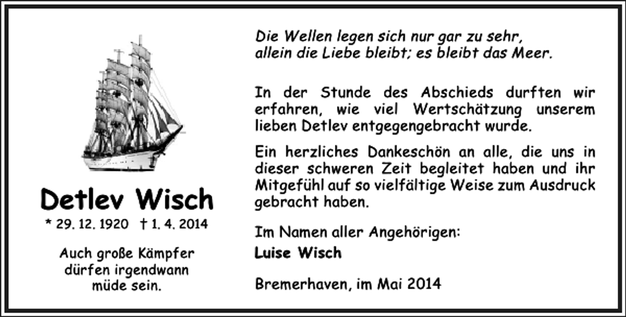 <p>Die Wellen legen sich nur gar zu sehr,<br />allein die Liebe bleibt; es bleibt das Meer.<br />In der Stunde des Abschieds durften wir<br />erfahren, wie viel Wertschätzung unserem<br />lieben Detlev entgegengebracht wurde.</p><p>Detlev Wisch<br />* 29. 12. 1920 † 1. 4. 2014</p><p>Auch große Kämpfer<br />dürfen irgendwann<br />müde sein.</p><p>Ein herzliches Dankeschön an alle, die uns in<br />dieser schweren Zeit begleitet haben und ihr<br />Mitgefühl auf so vielfältige Weise zum Ausdruck<br />gebracht haben.<br />Im Namen aller Angehörigen:<br />Luise Wisch<br />Bremerhaven, im Mai 2014</p>