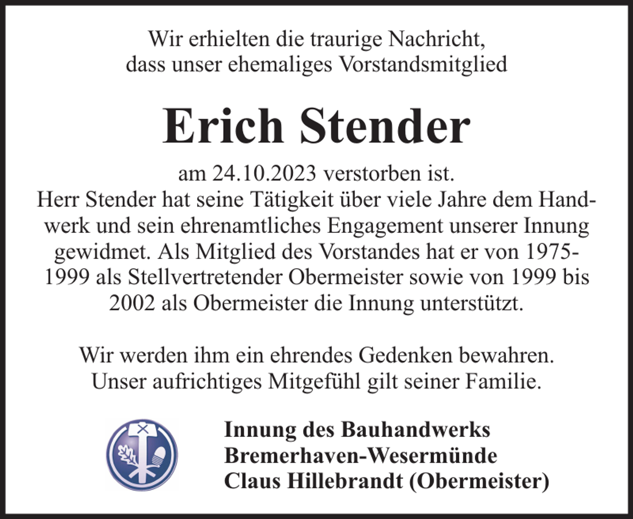 <p>Wir erhielten die traurige Nachricht,<br />dass unser ehemaliges Vorstandsmitglied</p><p>Erich Stender</p><p>am 24.10.2023 verstorben ist.<br />Herr Stender hat seine Tätigkeit über viele Jahre dem Handwerk und sein ehrenamtliches Engagement unserer Innung<br />gewidmet. Als Mitglied des Vorstandes hat er von 19751999 als Stellvertretender Obermeister sowie von 1999 bis<br />2002 als Obermeister die Innung unterstützt.<br />Wir werden ihm ein ehrendes Gedenken bewahren.<br />Unser aufrichtiges Mitgefühl gilt seiner Familie.<br />Innung des Bauhandwerks<br />Bremerhaven-Wesermünde<br />Claus Hillebrandt (Obermeister)</p>