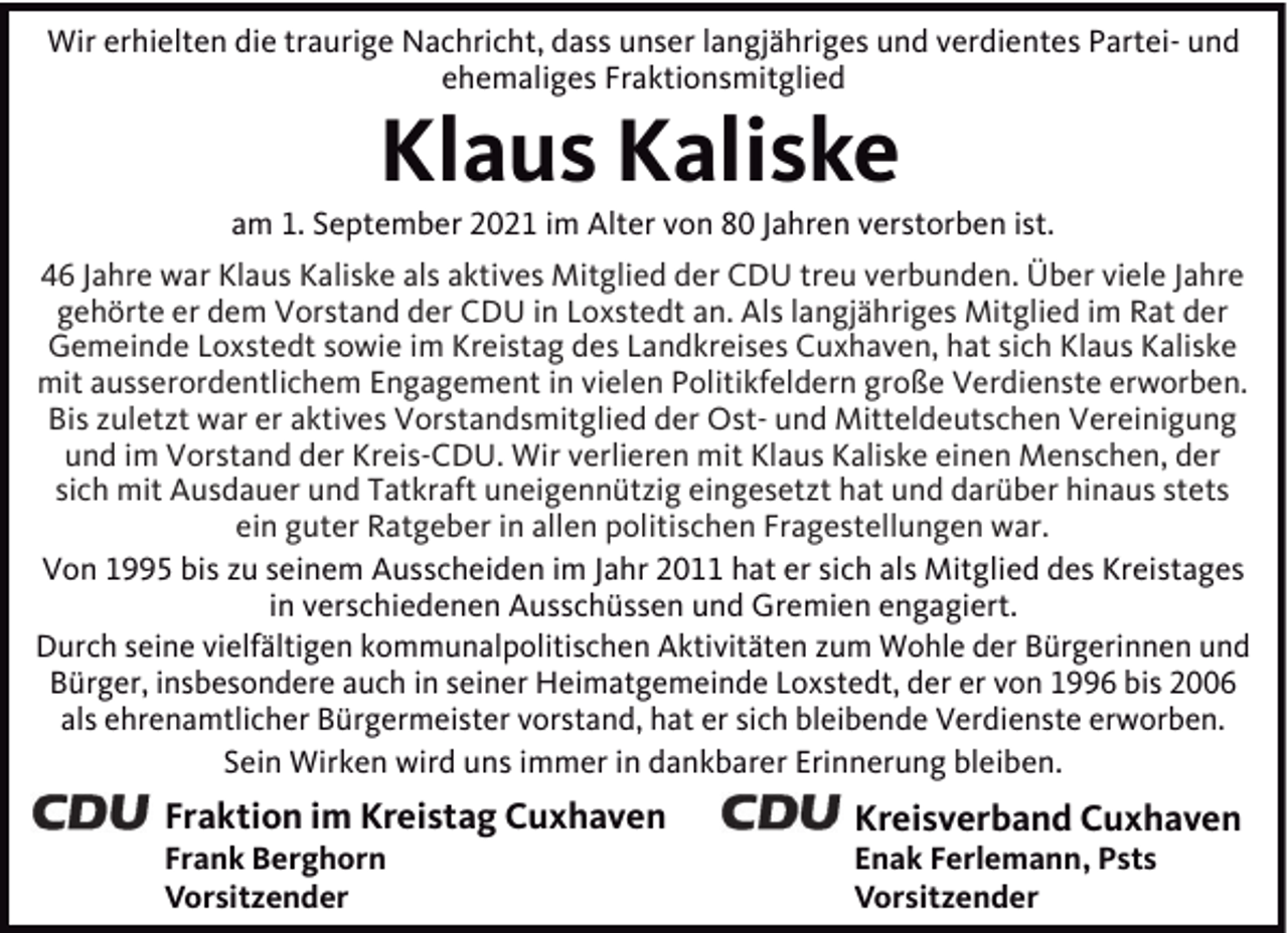 <p>Wir erhielten die traurige Nachricht, dass unser langjähriges und verdientes Partei- und<br />ehemaliges Fraktionsmitglied</p><p>Klaus Kaliske<br />am 1. September 2021 im Alter von 80 Jahren verstorben ist.<br />46 Jahre war Klaus Kaliske als aktives Mitglied der CDU treu verbunden. Über viele Jahre<br />gehörte er dem Vorstand der CDU in Loxstedt an. Als langjähriges Mitglied im Rat der<br />Gemeinde Loxstedt sowie im Kreistag des Landkreises Cuxhaven, hat sich Klaus Kaliske<br />mit ausserordentlichem Engagement in vielen Politikfeldern große Verdienste erworben.<br />Bis zuletzt war er aktives Vorstandsmitglied der Ost- und Mitteldeutschen Vereinigung<br />und im Vorstand der Kreis-CDU. Wir verlieren mit Klaus Kaliske einen Menschen, der<br />sich mit Ausdauer und Tatkraft uneigennützig eingesetzt hat und darüber hinaus stets<br />ein guter Ratgeber in allen politischen Fragestellungen war.<br />Von 1995 bis zu seinem Ausscheiden im Jahr 2011 hat er sich als Mitglied des Kreistages<br />in verschiedenen Ausschüssen und Gremien engagiert.<br />Durch seine vielfältigen kommunalpolitischen Aktivitäten zum Wohle der Bürgerinnen und<br />Bürger, insbesondere auch in seiner Heimatgemeinde Loxstedt, der er von 1996 bis 2006<br />als ehrenamtlicher Bürgermeister vorstand, hat er sich bleibende Verdienste erworben.<br />Sein Wirken wird uns immer in dankbarer Erinnerung bleiben.</p><p>Fraktion im Kreistag Cuxhaven</p><p>Kreisverband Cuxhaven</p><p>Frank Berghorn<br />Vorsitzender</p><p>Enak Ferlemann, Psts<br />Vorsitzender</p>