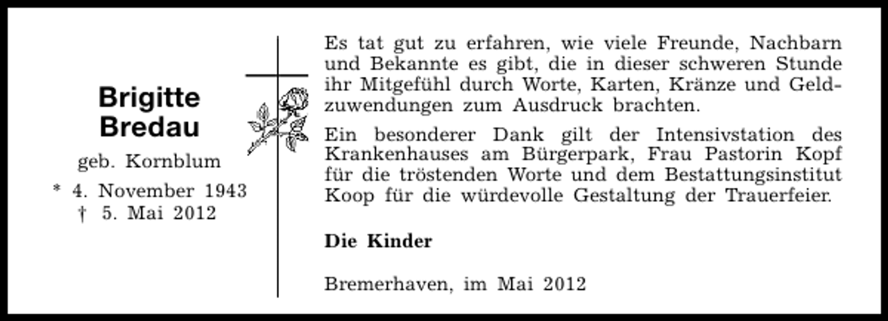 <p>Brigitte<br />Bredau<br />geb. Kornblum<br />* 4. November 1943<br />† 5. Mai 2012</p><p>Es tat gut zu erfahren, wie viele Freunde, Nachbarn<br />und Bekannte es gibt, die in dieser schweren Stunde<br />ihr Mitgefühl durch Worte, Karten, Kränze und Geldzuwendungen zum Ausdruck brachten.<br />Ein besonderer Dank gilt der Intensivstation des<br />Krankenhauses am Bürgerpark, Frau Pastorin Kopf<br />für die tröstenden Worte und dem Bestattungsinstitut<br />Koop für die würdevolle Gestaltung der Trauerfeier.<br />Die Kinder<br />Bremerhaven, im Mai 2012</p>