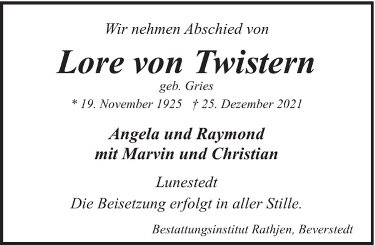 <p>Wir nehmen Abschied von</p><p>Lore von Twistern<br />geb. Gries<br />* 19. November 1925 † 25. Dezember 2021</p><p>Angela und Raymond<br />mit Marvin und Christian<br />Lunestedt<br />Die Beisetzung erfolgt in aller Stille.<br />Bestattungsinstitut Rathjen, Beverstedt</p>