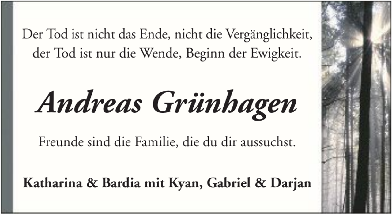 <p>Der Tod ist nicht das Ende, nicht die Vergänglichkeit,<br />der Tod ist nur die Wende, Beginn der Ewigkeit.</p><p>Andreas Grünhagen<br />Freunde sind die Familie, die du dir aussuchst.<br />Katharina &amp; Bardia mit Kyan, Gabriel &amp; Darjan</p>