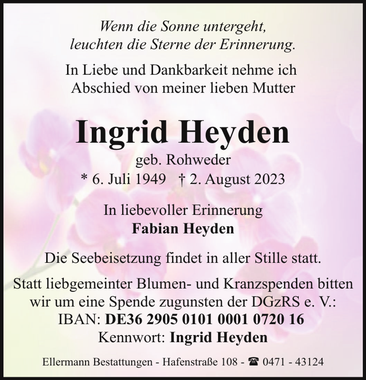 <p>Wenn die Sonne untergeht,<br />leuchten die Sterne der Erinnerung.<br />In Liebe und Dankbarkeit nehme ich<br />Abschied von meiner lieben Mutter</p><p>Ingrid Heyden<br />geb. Rohweder<br />* 6. Juli 1949 † 2. August 2023<br />In liebevoller Erinnerung<br />Fabian Heyden<br />Die Seebeisetzung findet in aller Stille statt.<br />Statt liebgemeinter Blumen- und Kranzspenden bitten<br />wir um eine Spende zugunsten der DGzRS e. V.:<br />IBAN: DE36 2905 0101 0001 0720 16<br />Kennwort: Ingrid Heyden<br />Ellermann Bestattungen - Hafenstraße 108 - ( 0471 - 43124</p>