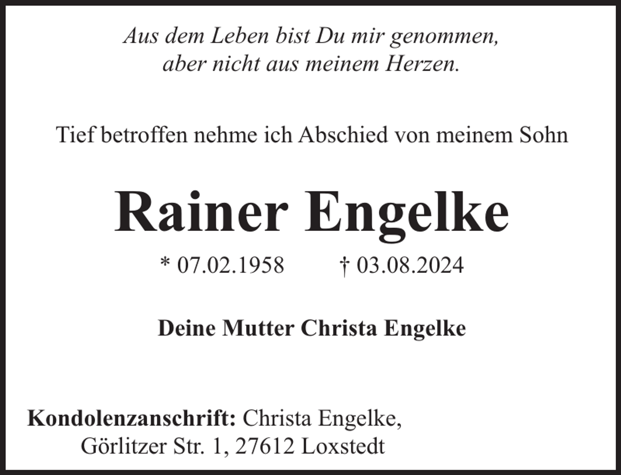 <p>Aus dem Leben bist Du mir genommen,<br />aber nicht aus meinem Herzen.<br />Tief betroffen nehme ich Abschied von meinem Sohn</p><p>Rainer Engelke<br />* 07.02.1958</p><p>† 03.08.2024</p><p>Deine Mutter Christa Engelke<br />Kondolenzanschrift: Christa Engelke,<br />Görlitzer Str. 1, 27612 Loxstedt</p>