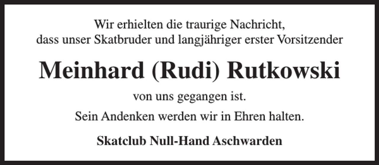 <p>Wir erhielten die traurige Nachricht,<br />dass unser Skatbruder und langjähriger erster Vorsitzender</p><p>Meinhard (Rudi) Rutkowski<br />von uns gegangen ist.<br />Sein Andenken werden wir in Ehren halten.<br />Skatclub Null-Hand Aschwarden</p>